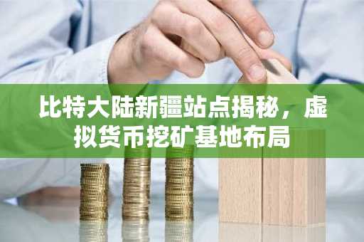 比特大陆新疆站点揭秘，虚拟货币挖矿基地布局