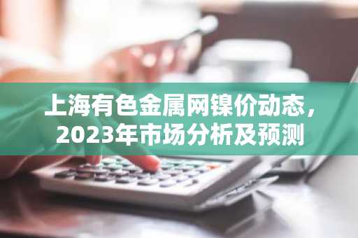 上海有色金属网镍价动态，2023年市场分析及预测