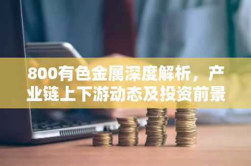 800有色金属深度解析，产业链上下游动态及投资前景