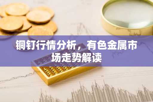 铜钉行情分析，有色金属市场走势解读