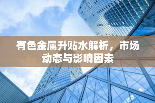 有色金属升贴水解析，市场动态与影响因素