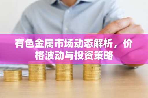 有色金属市场动态解析，价格波动与投资策略