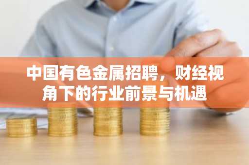 中国有色金属招聘，财经视角下的行业前景与机遇