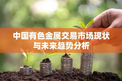 中国有色金属交易市场现状与未来趋势分析