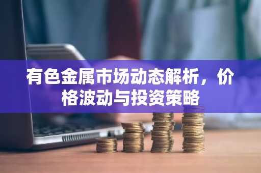 有色金属市场动态解析，价格波动与投资策略
