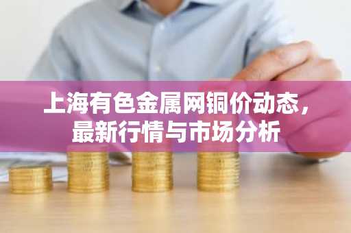 上海有色金属网铜价动态，最新行情与市场分析