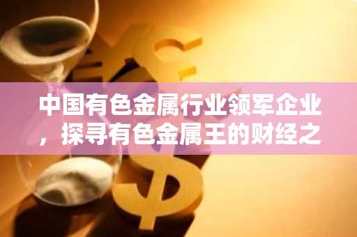 中国有色金属行业领军企业，探寻有色金属王的财经之路