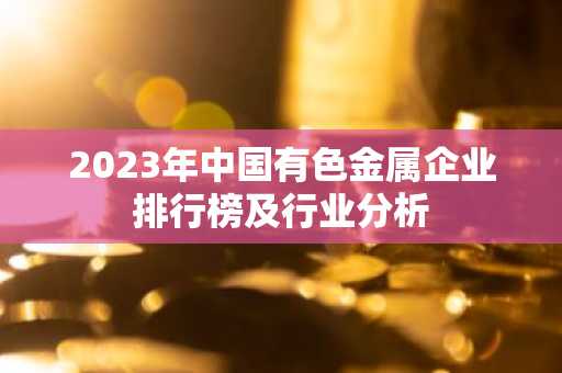 2023年中国有色金属企业排行榜及行业分析