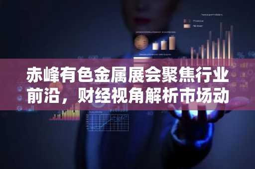 赤峰有色金属展会聚焦行业前沿，财经视角解析市场动态