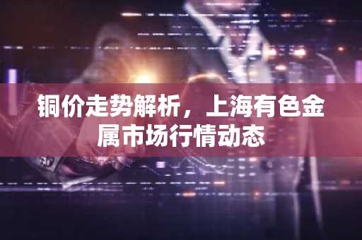 铜价走势解析，上海有色金属市场行情动态