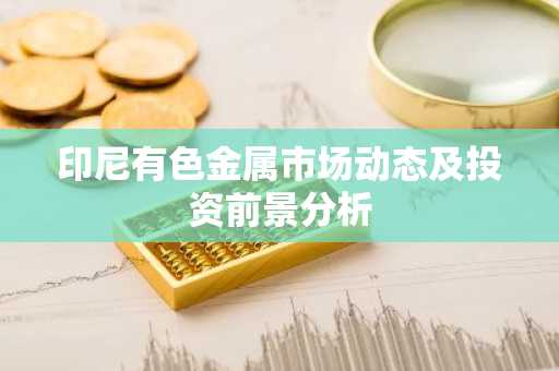 印尼有色金属市场动态及投资前景分析