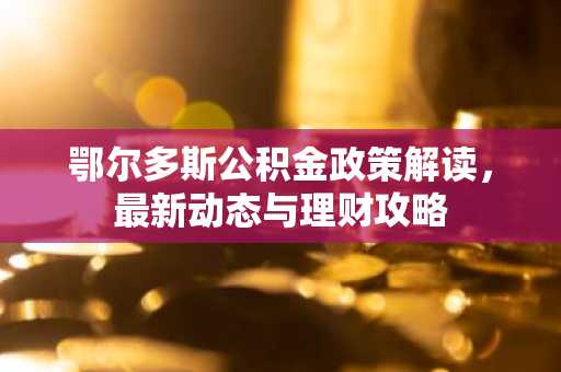 鄂尔多斯公积金政策解读，最新动态与理财攻略