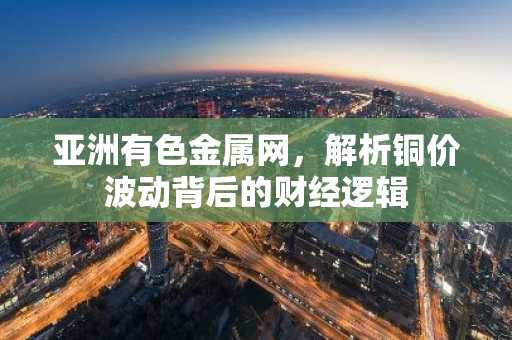 亚洲有色金属网，解析铜价波动背后的财经逻辑