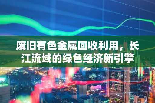 废旧有色金属回收利用，长江流域的绿色经济新引擎
