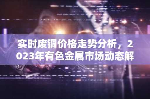 实时废铜价格走势分析，2023年有色金属市场动态解析