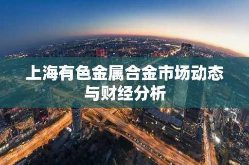 上海有色金属合金市场动态与财经分析