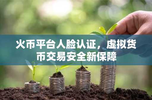 火币平台人脸认证，虚拟货币交易安全新保障