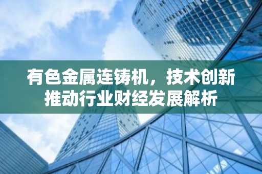 有色金属连铸机，技术创新推动行业财经发展解析