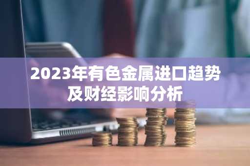 2023年有色金属进口趋势及财经影响分析