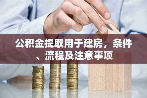公积金提取用于建房，条件、流程及注意事项