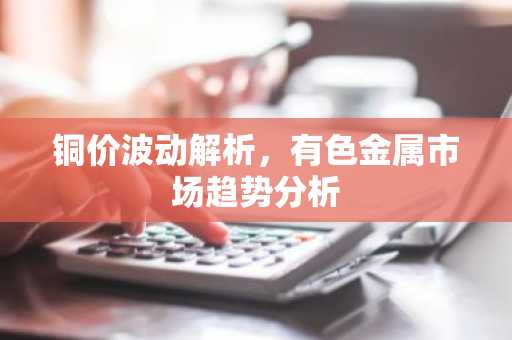 铜价波动解析，有色金属市场趋势分析