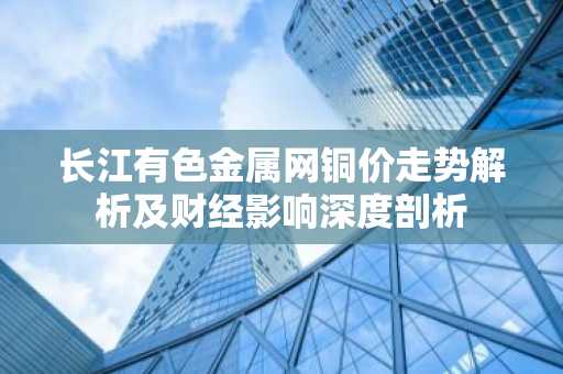 长江有色金属网铜价走势解析及财经影响深度剖析