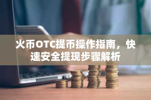 火币OTC提币操作指南，快速安全提现步骤解析
