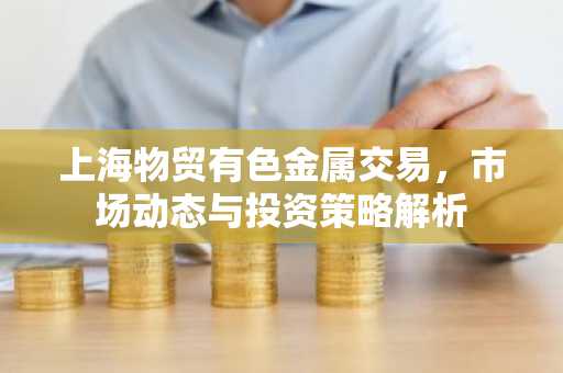 上海物贸有色金属交易，市场动态与投资策略解析