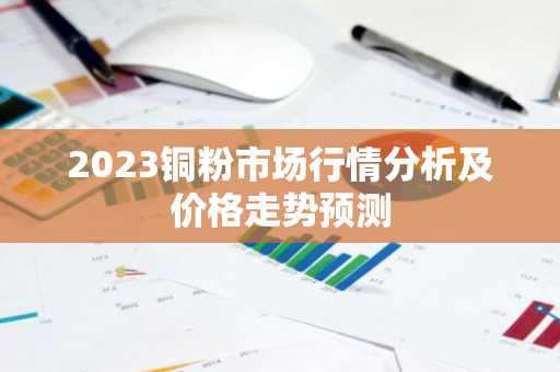 2023铜粉市场行情分析及价格走势预测