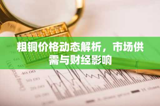 粗铜价格动态解析，市场供需与财经影响