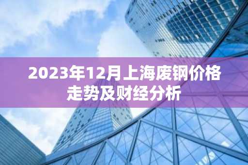 2023年12月上海废钢价格走势及财经分析