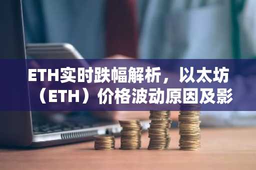 ETH实时跌幅解析，以太坊（ETH）价格波动原因及影响