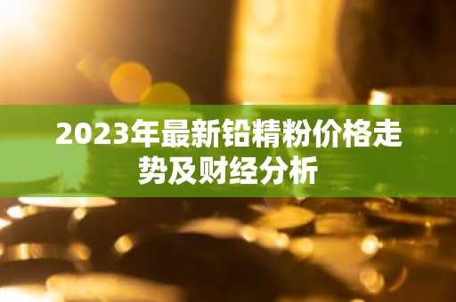 2023年最新铅精粉价格走势及财经分析