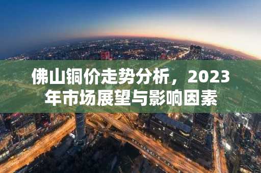 佛山铜价走势分析，2023年市场展望与影响因素