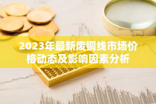 2023年最新废铜线市场价格动态及影响因素分析