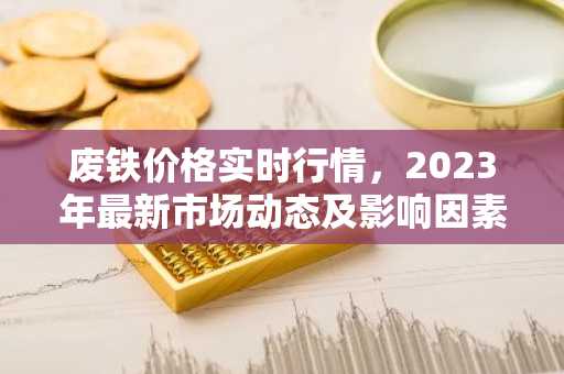 废铁价格实时行情，2023年最新市场动态及影响因素分析