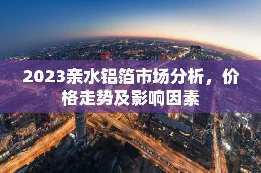 2023亲水铝箔市场分析，价格走势及影响因素