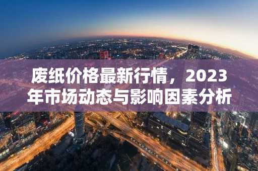 废纸价格最新行情，2023年市场动态与影响因素分析