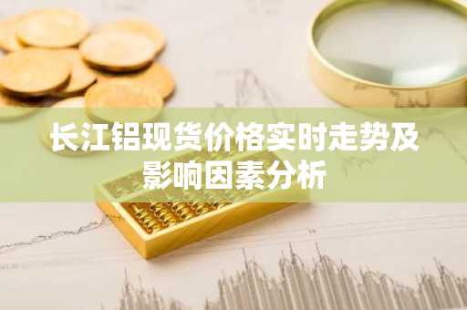 长江铝现货价格实时走势及影响因素分析