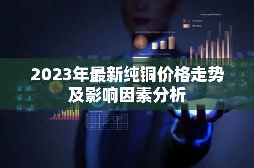 2023年最新纯铜价格走势及影响因素分析