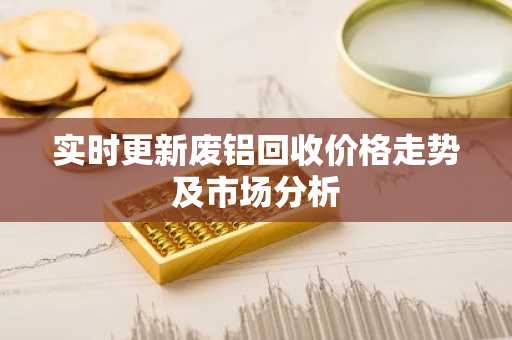 实时更新废铝回收价格走势及市场分析