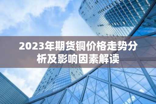2023年期货铜价格走势分析及影响因素解读