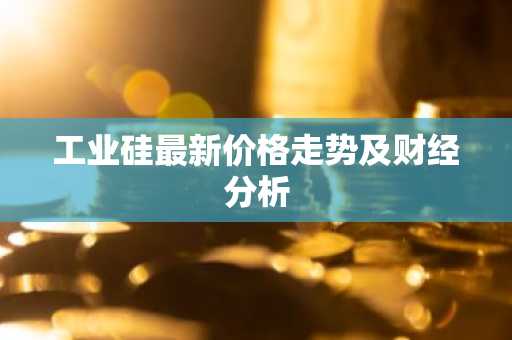 工业硅最新价格走势及财经分析