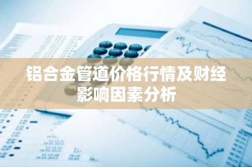 铝合金管道价格行情及财经影响因素分析