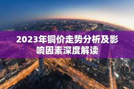 2023年铜价走势分析及影响因素深度解读