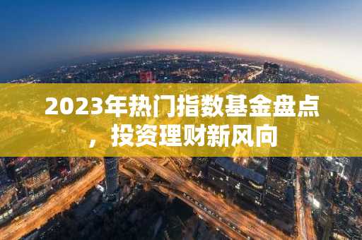 2023年热门指数基金盘点，投资理财新风向