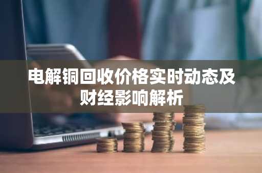 电解铜回收价格实时动态及财经影响解析