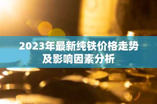 2023年最新纯铁价格走势及影响因素分析