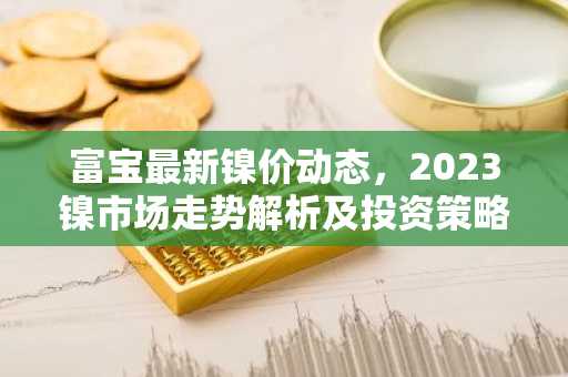 富宝最新镍价动态，2023镍市场走势解析及投资策略