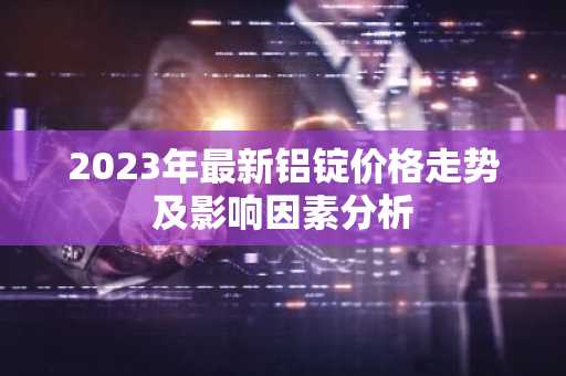 2023年最新铝锭价格走势及影响因素分析